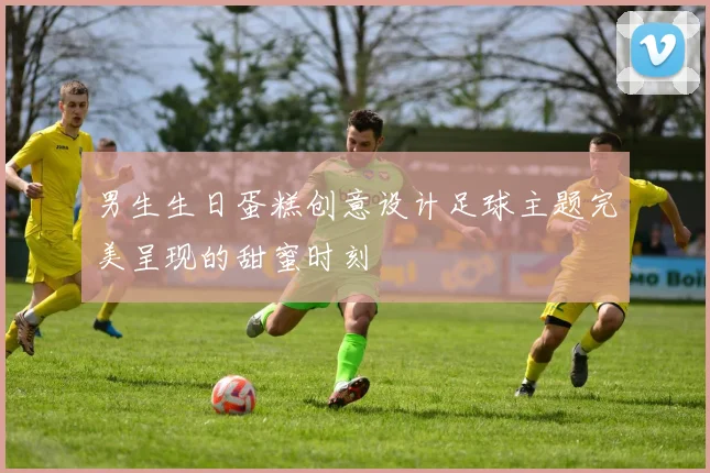 男生生日蛋糕创意设计足球主题完美呈现的甜蜜时刻