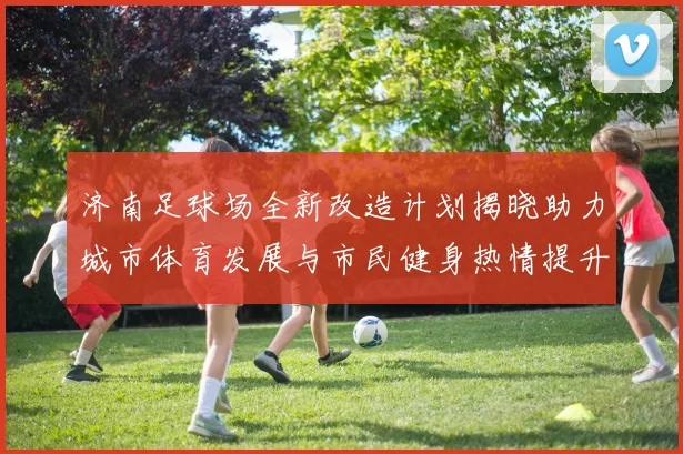 济南足球场全新改造计划揭晓助力城市体育发展与市民健身热情提升