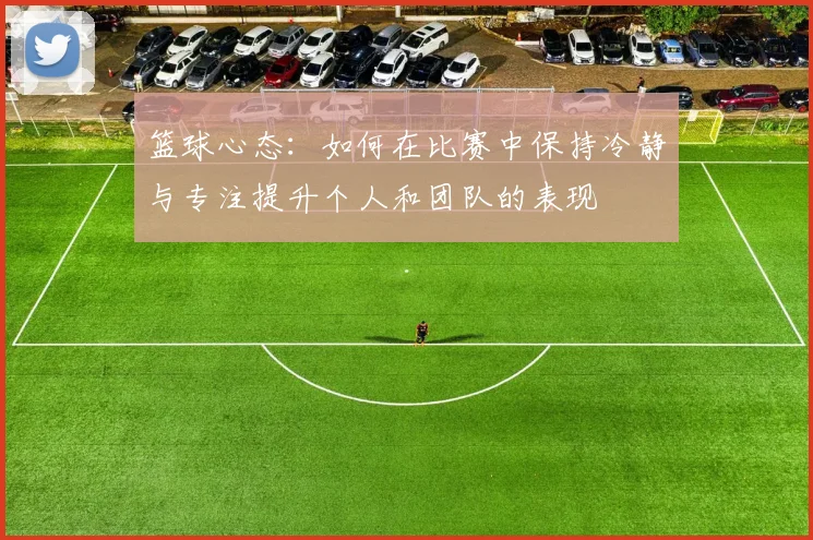 篮球心态：如何在比赛中保持冷静与专注提升个人和团队的表现
