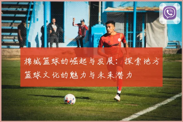 棉城篮球的崛起与发展：探索地方篮球文化的魅力与未来潜力