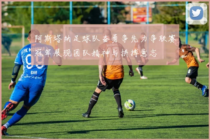 阿斯塔纳足球队奋勇争先力争联赛冠军展现团队精神与拼搏意志