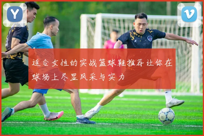 适合女性的实战篮球鞋推荐让你在球场上尽显风采与实力