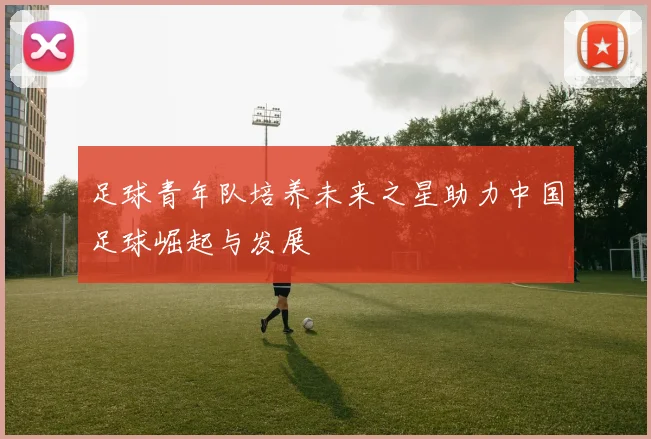 足球青年队培养未来之星助力中国足球崛起与发展