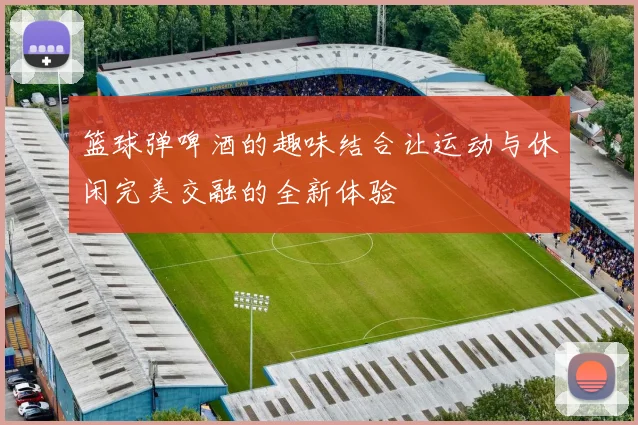 篮球弹啤酒的趣味结合让运动与休闲完美交融的全新体验